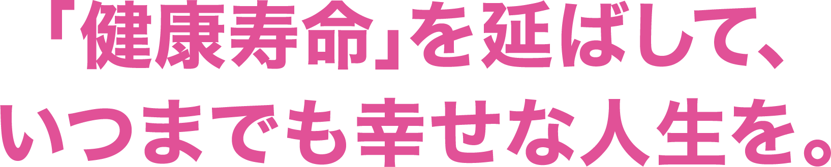 「健康寿命」を延ばして、いつまでも幸せな人生を。